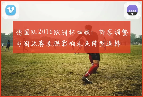 德国队2016欧洲杯回顾：阵容调整与淘汰赛表现影响未来阵型选择