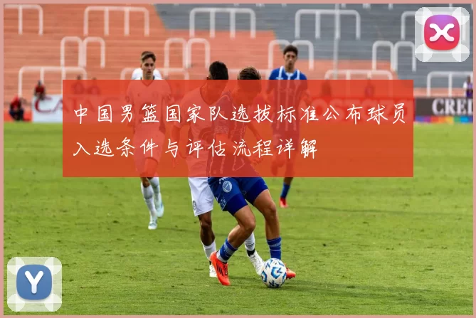 中国男篮国家队选拔标准公布球员入选条件与评估流程详解