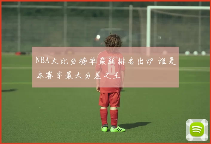 NBA大比分榜单最新排名出炉 谁是本赛季最大分差之王