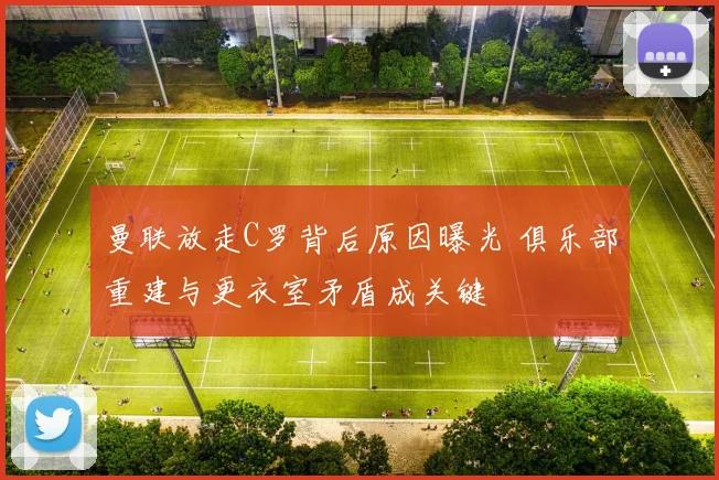 曼联放走C罗背后原因曝光 俱乐部重建与更衣室矛盾成关键