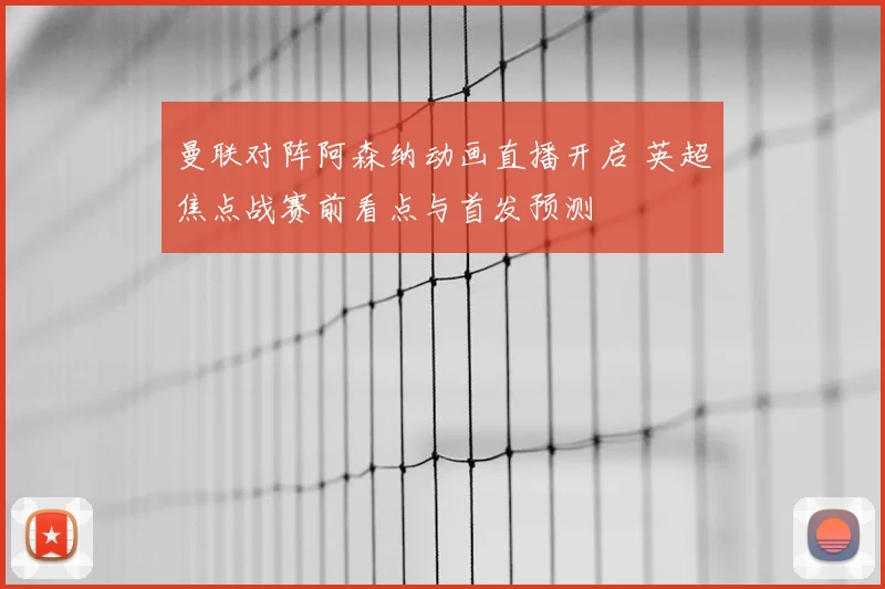 曼联对阵阿森纳动画直播开启 英超焦点战赛前看点与首发预测