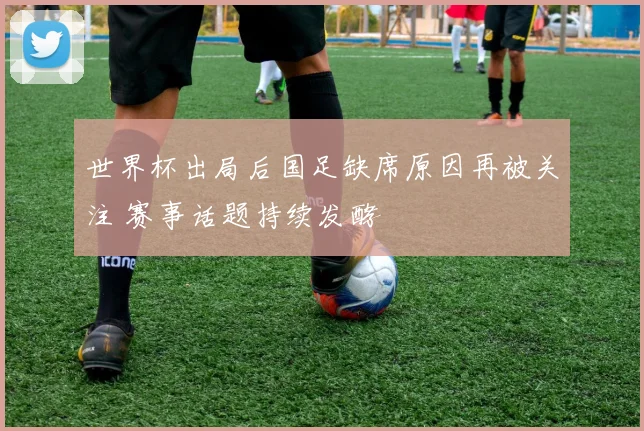 世界杯出局后国足缺席原因再被关注 赛事话题持续发酵