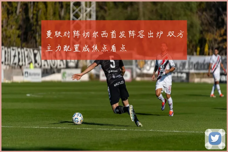曼联对阵切尔西首发阵容出炉 双方主力配置成焦点看点