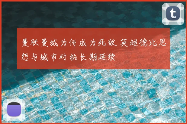 曼联曼城为何成为死敌 英超德比恩怨与城市对抗长期延续