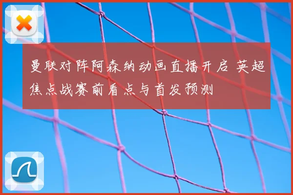 曼联对阵阿森纳动画直播开启 英超焦点战赛前看点与首发预测