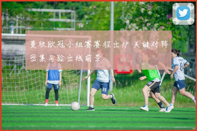 曼联欧冠小组赛赛程出炉 关键对阵密集考验出线前景