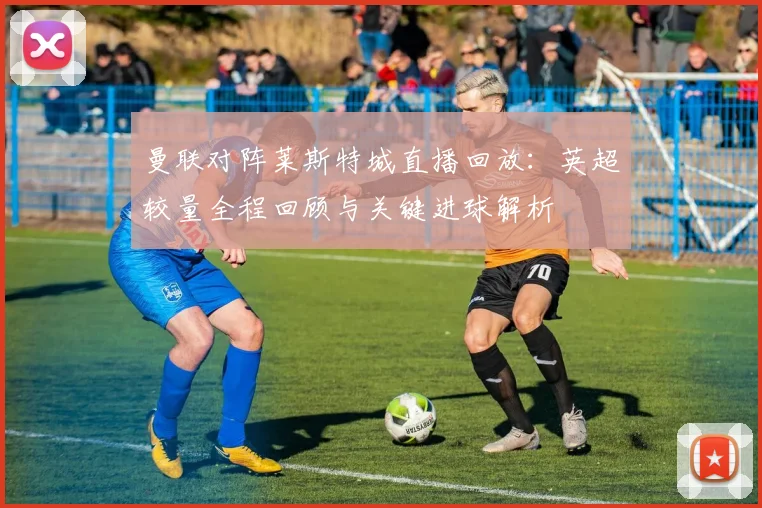 曼联对阵莱斯特城直播回放：英超较量全程回顾与关键进球解析